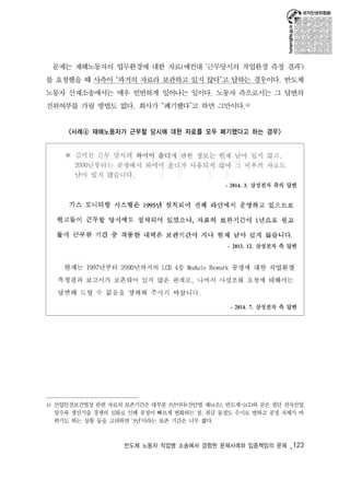 문제는 재해노동자의 업무환경에 대한 자료(예컨대 ‘근무당시의 작업환경 측정 결과’) 
를 요청했을 때 사측이 “과거의 자료라 보관하고 있지 않다”고 답하는 경우이다. 반도체 
노동자 산재소송에서는 매우 빈번하게 일어나는 일이다. 노동자 측으로서는 그 답변의 
진위여부를 가릴 방법도 없다. 회사가 “폐기했다”고 하면 그만이다.4) 
<사례④ 재해노동자가 근무할 당시에 대한 자료를 모두 폐기했다고 하는 경우> 
- 2014. 3. 삼성전자 측의 답변 
- 2013. 12. 삼성전자 측 답변 
- 2014. 7. 삼성전자 측 답변 
4) 산업안전보건법상 관련 자료의 보존기간은 대부분 3년이다(산안법 제64조). 반도체･LCD와 같은 첨단 전자산업 
일수록 생산기술 경쟁의 심화로 인해 공정이 빠르게 변화하는 점, 취급 물질도 수시로 변하고 공정 자체가 바 
뀌기도 하는 상황 등을 고려하면 ‘3년’이라는 보존 기간은 너무 짧다. 
반도체 노동자 직업병 소송에서 경험한 문제사례와 입증책임의 문제 _123 
 