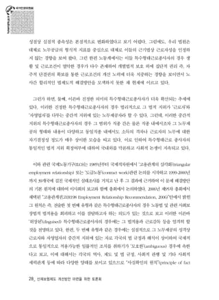 성질상 실질적 종속성은 본질적으로 변화하였다고 보기 어렵다. 그럼에도, 우리 법원은 
대체로 노무공급의 형식적 지표를 중심으로 대체로 이들의 근기법상 근로자성을 인정하 
지 않는 경향을 보여 왔다. 그런 한편 노동계에서는 이들 특수형태근로종사자의 경우 생 
활 및 근로조건이 열악한 경우가 다수 존재하여 개별법적 보호 외에 집단적 권리 즉, 자 
주적 단결권의 확보를 통한 근로조건의 개선 노력에 더욱 치중하는 경향을 보이면서 노 
사간 합리적인 법제도적 해결방안을 모색하지 못한 채 현재에 이르고 있다. 
그런가 하면, 둘째, 이른바 진정한 의미의 특수형태근로종사자가 더욱 확산되는 추세에 
있다. 이러한 진정한 특수형태근로종사자의 경우 법리적으로 그 법적 지위가 ‘근로자’와 
‘자영업자’를 다투는 중간적 지위에 있는 노무제공자라 할 수 있다. 그런데, 이러한 중간적 
지위의 특수형태근로종사자의 경우 그 범위가 직종 간은 물론 직종 내에서조차 그 노무제 
공의 형태와 내용이 다양하고 동일직종 내에서도 소득의 격차나 근로자의 노무에 대한 
자기결정성 정도가 매우 상이한 모습을 띠고 있다. 이로 인하여 특수형태근로 종사자의 
통일적인 법적 지위 획정여부에 대하여 국내외를 막론하고 사회적 논쟁이 지속되고 있다. 
이와 관련 국제노동기구(ILO)는 1985년부터 국제적차원에서 ‘고용관계의 삼각화’(triangular 
employment relationship) 또는 ‘도급노동’(contract work)관련 논의를 시작하고 1999-2000년 
까지 39개국에 걸친 국제적인 실태조사를 거치고 난 후 그 결과에 근거하여 이 문제 해결방안 
의 기본 원칙에 대하여 이사회의 보고와 함께 총회에서 논의하였다. 2006년 제95차 총회에서 
채택된 “고용관계권고(R198 Employment Relationship Recommendation, 2006)”안에서 밝힌 
그 원칙은 즉, 전술한 첫 번째 유형과 같은 특수형태근로종사자의 경우 노동법 및 관련 사회보 
장법적 법적용을 회피하고 이를 잠탈하고자 하는 의도가 있는 것으로 보고 이러한 이른바 
‘위장된’(disguised) 특수형태근로종사자의 경우에는 그 법적용과 근로감독 등을 엄격히 할 
것을 천명하고 있다. 한편, 두 번째 유형과 같은 경우에는 실질적으로 그 노무제공의 성격상 
근로자와 자영업자의 중간적 지위에 있는 자로 각국의 법 규정과 해석이 상이하여 국제적 
으로 통일적으로 적용가능한 일률적인 조치를 취하기가 ‘모호한’(ambiguous) 경우에 속한 
다고 보고, 이에 대해서는 각국의 역사, 제도 및 법 규정, 사회적 관행 및 기타 사회적 
세력관계 등에 따라 다양한 양태를 보이고 있으므로 “사실확인의 원칙”(principle of fact 
28_ 산재보험제도 개선방안 마련을 위한 토론회 
 