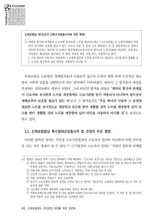 산재보험법 제125조의 2(특수직종종사자에 대한 특례) 
① 계약의 형식에 관계없이 근로자와 유사하게 노무를 제공하는데도 ｢근로기준법｣ 등 노동관계법이 적용 
되지 아니하여 보호할 필요가 있는 자로서 다음 각 호에 모두 해당하는 자 중 대통령령으로 정하는 
직종에 종사하는 자(이하 이 조에서 “특수형태근로종사자”라 한다.)의 노무(勞務)를 제공받는 사업 또는 
사업장은 제6조에도 불구하고 이 법의 적용을 받는 사업 또는 사업장으로 본다. 
1. 주로 하나의 사업 또는 사업장에 그 운영에 필요한 노무를 상시적으로 제공하고 보수를 받아 생활할 것 
2. 노무를 제공함에 있어 타인을 사용하지 아니할 것 
특례조항은 노동법과 경제법적용의 이원론적 접근의 논쟁의 영향 하에 우선적인 최소 
한의 사회적 보호를 실현하고자 하는 취지에서 이루어졌다. 따라서 그 법적용의 대상을 
특정하는 정의자체가 쟁점이 되었다. 그에 따르면 법적용 대상은 “계약의 형식에 관계없 
이 근로자와 유사하게 노무를 제공함에도 근로기준법 등이 적용되지 아니하여 업무상의 
재해로부터 보호할 필요가 있는 자”로서 그 법적요건은 “주로 하나의 사업에 그 운영에 
필요한 노무를 상시적으로 제공하고 보수를 받아 생활할 것과 노무를 제공함에 있어 보 
수를 받아 생활할 것과 노무를 제공함에 있어 타인을 사용하지 아니할 것”을 요건으로 
하고 있다. 
3.2. 산재보험법상 특수형태근로종사자 법 규정의 주요 쟁점 
이러한 법적인 정의는 사실상 근로기준법상의 근로자의 정의와 비교하여 어떤 차이점 
을 갖는 지가 쟁점이 될 수 있다.15) 근기법상의 근로자의 정의는 “직업의 종류에 관계없 
15) 법원은 1994년 이후 그간의 판례에서 이에 해당하는 ‘근로자의 요건’으로 다음을 기준으로 판단해오고 있다; ① 업무의 내용이 사용자에 의하여 정하여지고 취업규칙 또는 복무(인사)규정 등의 적용 을 받으며 업무수행 
과정에 있어서도 사용자로부터 구체적이고 직접적인 지휘･감독을 받는지 여부 ② 사용자에 의하여 근무시간과 근무장소가 지정되고 이에 구속을 받는지 여부 ③ 근로자 스스로가 제3자를 고용하여 업무를 대행케 하는 등 업무의 대체성 유무 ④ 비품, 원자재나 작업도구 등의 소유관계 ⑤ 보수가 근로자체의 대상적 성격을 가지고 있는지 여부와 기본급이나 고정급이 정하여져 있는지 여부 등 
보수에 관한 사항 ⑥ 근로제공 관계에 계속성과 사용자에의 전속성 유무와 정도 ⑦ 사회보장제도에 관한 법령 등 다른 법령에 의하여 근로자로서의 지위를 인정받는 지 여부 등 양 당사자의 
경제･사회적 조건 등을 종합적으로 고려하여 판단 
40_ 산재보험제도 개선방안 마련을 위한 토론회 
 