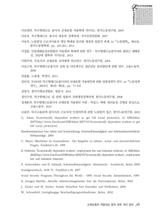 이승렬외, 특수형태근로 종사자 산재보험 적용확대 연구(II), 한국노동연구원, 2005 
이승욱, 특수형태근로 종사자 대응과 정책과제, 국가인권위원회, 2007 
이승욱, 노동법상 근로자사용자 개념 확대를 둘러싼 쟁점과 입법적 과제, in: ｢노동법학｣, 제49호, 
산재보험의 적용대상 범위 관련 개선 방안 _65 
한국노동법학회, pp. 221-264, 2014 
이정훈, 산업재해보상보험법의 적용범위 확대에 관한 연구 - 특수형태근로종사자와 출퇴근 재해중 
심, 전남대 법학과 석사논문, 2013 
이현주외, 주요국의 산재보험 급여체계 비교연구, 한국노동연구원, 2003 
이호근외, 특수형태근로종사자 실태 및 다단계구조 집단갈등 관리방안에 관한 연구, 고용노동부, 
2008 
임종률, 노동법, 박영사, 2014 
장의성, 우리나라 특수형태근로종사자의 산재보험 적용방안에 관한 입법정책적 연구, in: ｢노동정책 
연구｣, 2004년, 제4권 제3호, pp. 71-102 
전광석, 한국사회보장법론, 법문사, 2014 
정인수외, 특수형태근로 및 관련 업종의 실태쟁점정책과제, 한국노동연구원, 2008 
정재훈외, 특수형태근로종사자 산재보험 적용방안 마련 - 퀵섭스, 택배, 대리운전, 간병을 중심으로, 
고용노동부, 2010 
조용만, 특수고용관계 종사자의 근로자성 인정여부에 관한 노동법적 접근, 한국노동연구원, 2003 
G. Adam, Economically dependent workers to get full social protection, in: EIROnline 
2007(http://www.Eurofound/EIROnline/2007/01/Economically dependent workers to get 
full social protection) 
Bundesministerium fuer Arbeit und Sozialordnung, Scheinselbstaendigkeit und Arbeitnehmeraehnliche 
Selbstaendige, 2000 
U. Mayer, Mitarbeiter im Aussendienst - Der Ratgeber zu arbeits-, sozial- und steuerrechtlichen 
Fragen, Frankfurt/a.M, 1999 
R. Pedersini, ‘Economically dependent workers’, employment law and industrial relations, in: EIROnline 
2002(http://www.Eurofound/EIROnline/2002/05/‘Economically dependent workers’, employment 
law and industrial relations) 
P. Schwerdtner und B. Schmidt, Scheinselbstaendigkeit: Arbeitsrecht - Sozialrecht, Rehm 2000 
Sozialgesetzbuch, SGB IV, Frankfurt/a.M, 2007 
Social Security Programs Throughout the World - 1999, Social Security Administration, 1999 
R. Juergen Baehrle, Aktuelle Arbeitsvertragsmuster fuer die Personalpraxis, Rehm, 2003 
J. Zacher und M. Zacher, Soziale Sicherheit fuer Kuenstler und Publizisten, 2000 
W. Schoenfeld, Geringfuegige Beschaeftigungsverhaeltnisse, Rehm, 2002 
 