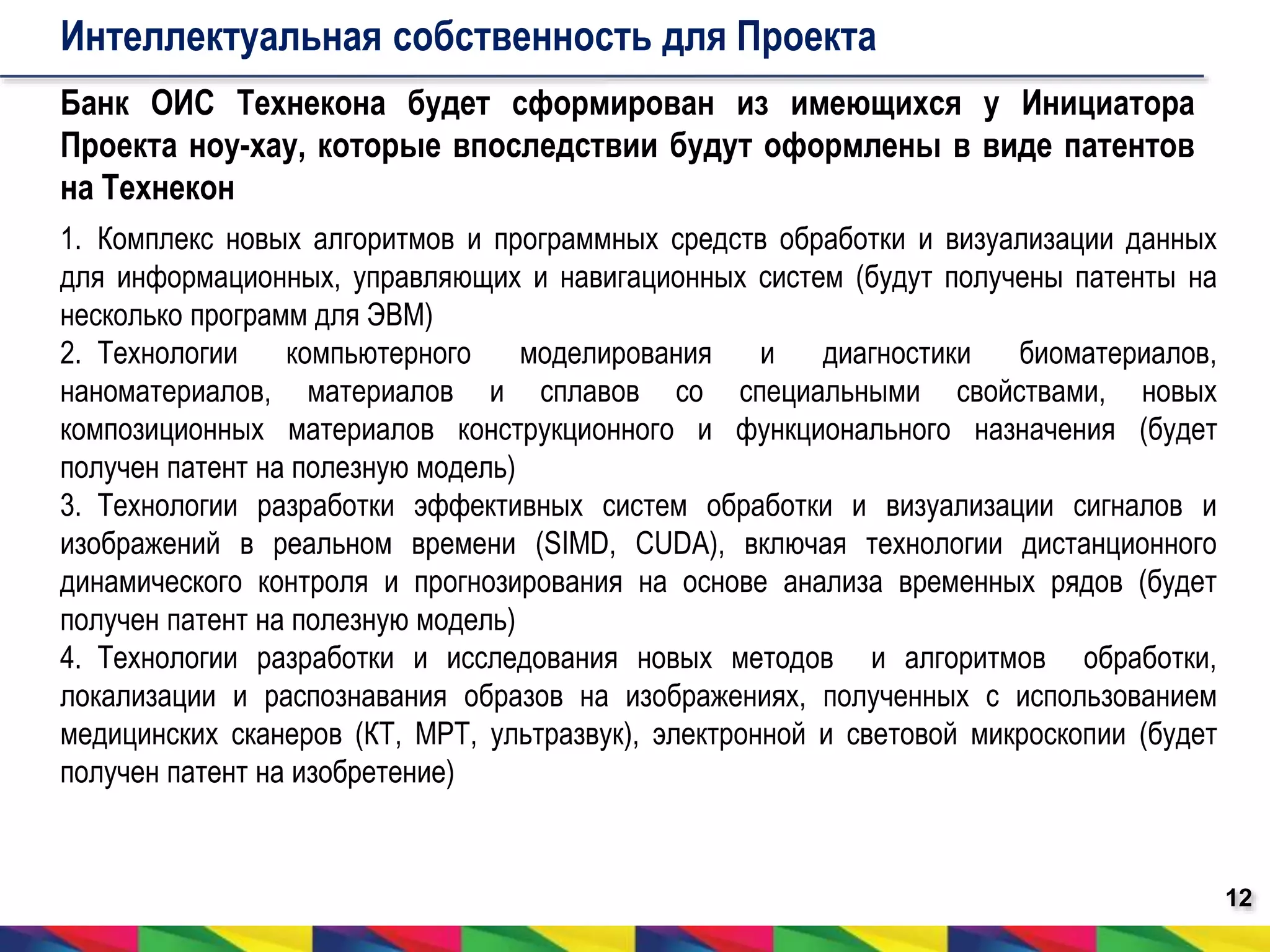 12 
Интеллектуальная собственность для Проекта 
Банк ОИС Технекона будет сформирован из имеющихся у Инициатора 
Проекта ноу-хау, которые впоследствии будут оформлены в виде патентов 
на Технекон 
1. Комплекс новых алгоритмов и программных средств обработки и визуализации данных 
для информационных, управляющих и навигационных систем (будут получены патенты на 
несколько программ для ЭВМ) 
2. Технологии компьютерного моделирования и диагностики биоматериалов, 
наноматериалов, материалов и сплавов со специальными свойствами, новых 
композиционных материалов конструкционного и функционального назначения (будет 
получен патент на полезную модель) 
3. Технологии разработки эффективных систем обработки и визуализации сигналов и 
изображений в реальном времени (SIMD, CUDA), включая технологии дистанционного 
динамического контроля и прогнозирования на основе анализа временных рядов (будет 
получен патент на полезную модель) 
4. Технологии разработки и исследования новых методов и алгоритмов обработки, 
локализации и распознавания образов на изображениях, полученных с использованием 
медицинских сканеров (КТ, МРТ, ультразвук), электронной и световой микроскопии (будет 
получен патент на изобретение) 
 