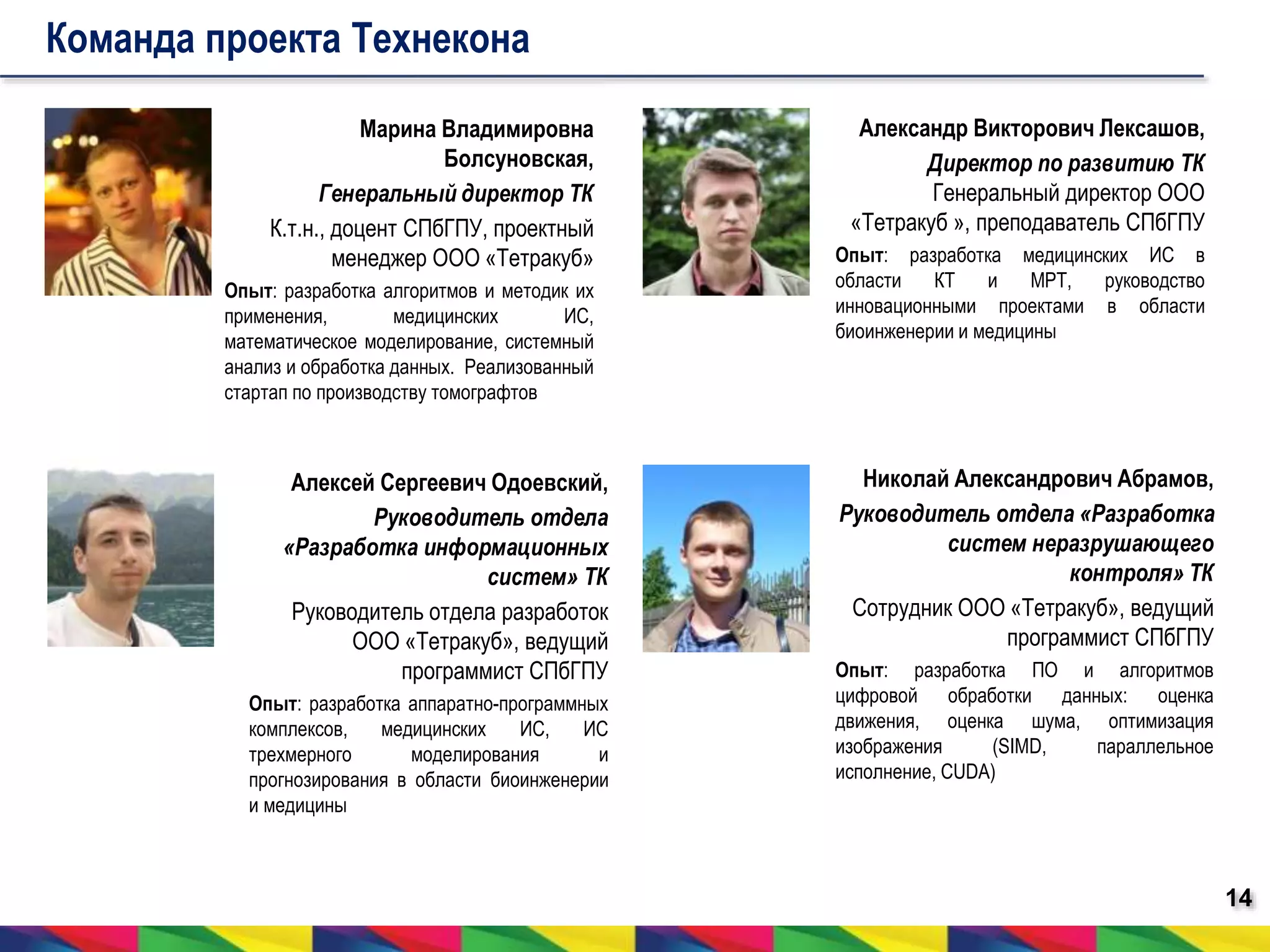 14 
Команда проекта Технекона 
Марина Владимировна 
Болсуновская, 
Генеральный директор ТК 
К.т.н., доцент СПбГПУ, проектный 
менеджер ООО «Тетракуб» 
Опыт: разработка алгоритмов и методик их 
применения, медицинских ИС, 
математическое моделирование, системный 
анализ и обработка данных. Реализованный 
стартап по производству томографтов 
Александр Викторович Лексашов, 
Директор по развитию ТК 
Генеральный директор ООО 
«Тетракуб », преподаватель СПбГПУ 
Опыт: разработка медицинских ИС в 
области КТ и МРТ, руководство 
инновационными проектами в области 
биоинженерии и медицины 
Алексей Сергеевич Одоевский, 
Руководитель отдела 
«Разработка информационных 
систем» ТК 
Руководитель отдела разработок 
ООО «Тетракуб», ведущий 
программист СПбГПУ 
Опыт: разработка аппаратно-программных 
комплексов, медицинских ИС, ИС 
трехмерного моделирования и 
прогнозирования в области биоинженерии 
и медицины 
Николай Александрович Абрамов, 
Руководитель отдела «Разработка 
систем неразрушающего 
контроля» ТК 
Сотрудник ООО «Тетракуб», ведущий 
программист СПбГПУ 
Опыт: разработка ПО и алгоритмов 
цифровой обработки данных: оценка 
движения, оценка шума, оптимизация 
изображения (SIMD, параллельное 
исполнение, CUDA) 
 