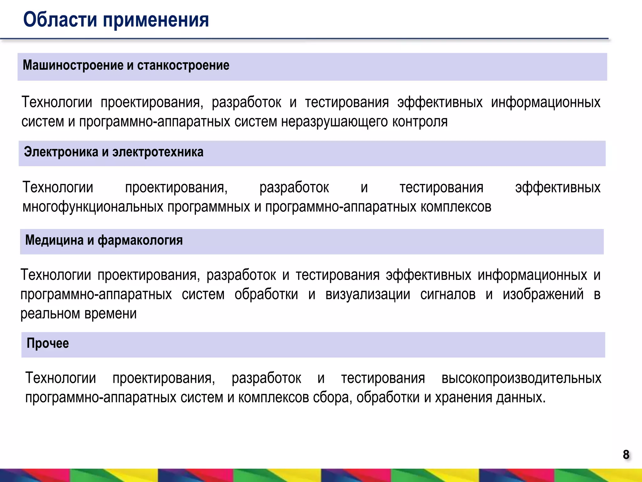 8 
Области применения 
Машиностроение и станкостроение 
Технологии проектирования, разработок и тестирования эффективных информационных 
систем и программно-аппаратных систем неразрушающего контроля 
Электроника и электротехника 
Технологии проектирования, разработок и тестирования эффективных 
многофункциональных программных и программно-аппаратных комплексов 
Медицина и фармакология 
Технологии проектирования, разработок и тестирования эффективных информационных и 
программно-аппаратных систем обработки и визуализации сигналов и изображений в 
реальном времени 
Прочее 
Технологии проектирования, разработок и тестирования высокопроизводительных 
программно-аппаратных систем и комплексов сбора, обработки и хранения данных. 
 
