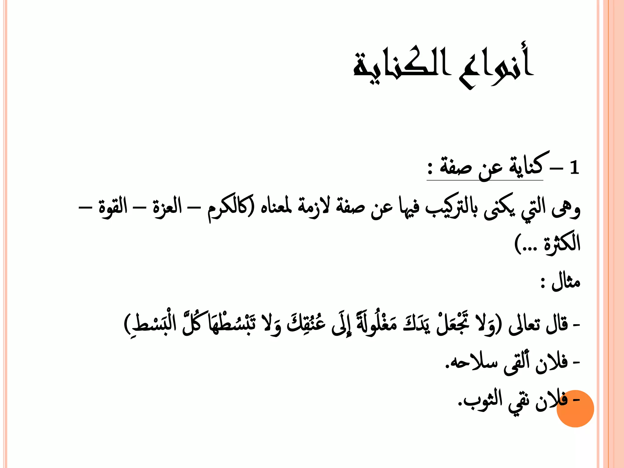 أنواع الكناية 
1 – كناية عن صفة : 
هى التي يكى  بالتركيب فيها عن صفة ا منة معبناه )كالكر – البزة – الصوة – 
الكثرة ...( 
نثال : 
- قال عبالى ) ا  تََْبَلْ يَ كَ نَغْمُولًََ ا لَى عُ ن 
صِكَ ا  عَبْسُطْهَا كَُُّ الْ بَسْط ( 
ِ 
- فازن ألصى سازح . 
- فازن نص الثوب. 
 