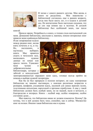 Я читаю с самого раннего детства. Моя жизнь и 
книги не разделимы. Мое знакомство с 
библиотекой состоялось еще в раннем возрасте, 
когда мне было шесть лет, и я ходила в детский 
сад. Но впечатление было настолько сильным, что 
до сих пор помню все в мелочах. В детской 
библиотеке был особенный запах, там пахло 
книгой. 
Прошло время. Потребность в книге, в чтении стала неотъемлемой для 
меня. Домашняя библиотека, школьная и, наконец, поиски интересных книг 
привели меня в районную библиотеку. 
Я как зачарованная ходила 
между рядами книг, желая 
взять почитать и ту, и эту. 
Но, постепенно, я 
научилась выбирать 
книги. Мне нравится 
сидеть в читальном зале, 
выписывать нужные 
данные по темам или 
просто читать. Удивляют 
меня чуткие и 
доброжелательные 
библиотекари, которые с 
заботой и неподдельной 
заинтересованностью окружают меня здесь, готовые всегда прийти на 
помощь в выборе нужной литературы. 
Как бы не был прекрасен и полезен интернет, ни одна электронная 
библиотека не заменит настоящую, с книгами различных возрастов и 
размеров, шкафами, уходящими вдаль, лесенкой для самых верхних полок, 
толстенными каталогами, картотекой и прочими атрибутами. А еще у такой 
библиотеки должен быть особый запах, но не мышей, пыли и ветхости, а 
благородства и интереса. Книги – особый мир, особое измерение, особое 
состояние души… 
Мне кажется, что библиотека никак не должна изменится. Почему? Да 
потому, что в ней должно быть тихо, спокойно, как и сейчас. Множество 
книг на полках. Именно такая библиотека мне и нужна. 
