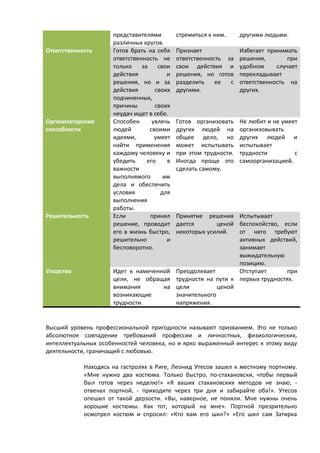 представителями 
различных кругов. 
стремиться к ним. другими людьми. 
Ответственность Готов брать на себя 
ответственность не 
только за свои 
действия и 
решения, но и за 
действия своих 
подчиненных, 
причины своих 
неудач ищет в себе. 
Признает 
ответственность за 
свои действия и 
решения, но готов 
разделить ее с 
другими. 
Избегает принимать 
решения, при 
удобном случает 
перекладывает 
ответственность на 
других. 
Организаторские 
способности 
Способен увлечь 
людей своими 
идеями, умеет 
найти применения 
каждому человеку и 
убедить его в 
важности 
выполнямого им 
дела и обеспечить 
условия для 
выполнения 
работы. 
Готов организовать 
других людей на 
общее дело, но 
может испытывать 
при этом трудности. 
Иногда проще это 
сделать самому. 
Не любит и не умеет 
организовывать 
других людей и 
испытывает 
трудности с 
самоорганизацией. 
Решительность Если принял 
решение, проводит 
его в жизнь быстро, 
решительно и 
бесповоротно. 
Принятие решения 
дается ценой 
некоторых усилий. 
Испытывает 
беспокойство, если 
от него требуют 
активных действий, 
занимает 
выжидательную 
позицию. 
Упорство Идет к намеченной 
цели, не обращая 
внимания на 
возникающие 
трудности. 
Преодолевает 
трудности на пути к 
цели ценой 
значительного 
напряжения. 
Отступает при 
первых трудностях. 
Высший уровень профессиональной пригодности называют призванием. Это не только 
абсолютное совпадение требований профессии и личностных, физиологических, 
интеллектуальных особенностей человека, но и ярко выраженный интерес к этому виду 
деятельности, граничащий с любовью. 
Находясь на гастролях в Риге, Леонид Утесов зашел к местному портному. 
«Мне нужно два костюма. Только быстро, по-стахановски, чтобы первый 
был готов через неделю!» «Я ваших стахановских методов не знаю, - 
отвечал портной, - приходите через три дня и забирайте оба!». Утесов 
опешил от такой дерзости. «Вы, наверное, не поняли. Мне нужны очень 
хорошие костюмы. Как тот, который на мне». Портной презрительно 
осмотрел костюм и спросил: «Кто вам его шил?» «Его шил сам Затирка 
 