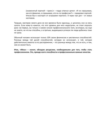 (знаменитый портной – прим.)» – гордо отвечал артист. «Я не спрашиваю, 
как его фамилия, я спрашиваю, кто он по профессии?» – парировал портной. 
Утесов был в восторге от остроумия портного. А через три дня – от новых 
костюмов. 
Творцов, мастеров своего дела во все времена были единицы, и ценились они на весь 
золота. Если кому-то кажется, что этот уровень для него недоступен, не стоит опускать 
руки: во-первых, вы только в самом начале профессионального пути, во-вторых, вы еще 
не знаете, на что вы способны, а в-третьих, выдающихся успехов эти люди добились тоже 
не сразу. 
Обычный человек использует только 10% своих физических и умственных способностей. 
Разница между той долей способностей, которую он использует, и той, которая 
действительно имеется в его распоряжении, – это разница между тем, что он есть, и тем, 
кем он может быть. 
Итак, «Могу» – значит, обладаю ресурсами, необходимыми для того, чтобы стать 
профессионалом. Это, прежде всего способности и профессионально важные качества. 
