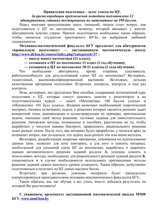 Правильная подготовка – залог успеха на ЦТ. 
За время апробации предлагаемой методики подготовлено 12 
абитуриентов, сдавших тестирование по математике на 100 баллов. 
Перед многими выпускниками школ, гимназий, лицеев стоит вопрос, как 
подготовиться к ЦТ по математике, экзамену, который вызывает у многих 
абитуриентов чувство страха. Причем подготовится необходимо таким образом, 
чтобы оказаться студентом престижного ВУЗа, на выбранной любимой 
специальности. 
Механико-математический факультет БГУ предлагает для абитуриентов 
«правильную подготовку» — дистанционную математическую школу 
http://www.dl.bsu.by/course/index.php?categoryid=37 : 
― школу юного математика (11 класс); 
― готовимся к ЦТ по математике 11 класс (1 год обучения); 
― готовимся к ЦТ по математике 10-11 классы (2 года обучения). 
Что необходимо абитуриенту, кроме старания, усидчивости, 
работоспособности для результативной сдачи ЦТ по математике? Во-первых, 
талантливый, высококвалифицированный наставник. Во-вторых, цельная 
качественная программа подготовки. В-третьих, контроль, контроль и еще раз 
контроль. 
Итак, во-первых, мы предлагаем Вам пособия, содержащие полноценный курс 
подготовки к ЦТ, которые смогут заменить занятия с репетитором и на 
подготовительных курсах — книги «Математика. 100 баллов успеха» и 
«Математика. 101 балл успеха». Издания включают необходимый теоретический 
материал, базовые (ключевые) задачи, к решению которых сводится решение задач 
конкретной темы, рекомендации и иллюстрирующие их примеры; оригинальные 
задачи, имеющие свой метод решения; тестовые задания для самостоятельного 
решения. Авторские методы, изложенные в пособиях, рассчитаны на то, чтобы 
выработать у читателя навыки быстрого, правильного, рационального решения 
задач разных типов. После того, как материал будет проработан, у читателя вряд ли 
возникнет вопрос, как догадаться, что задачу надо решать тем или иным методом. 
Во-вторых, разработанная поурочно программа, основанная на использовании 
данных книг, позволит для кого повторить, а для кого и освоить материал, 
необходимый для успешной сдачи ЦТ по математике, выработать и закрепить 
навыки автоматического решения заданий раздела А, успешно освоить и 
использовать методы, необходимые для рационального решения заданий раздела Б, 
ознакомиться и в случае необходимости использовать оригинальные методы 
решения заданий самого высокого уровня сложности. Таким образом, качественно 
подготовиться и получить на ЦТ самые высокие баллы. 
В-третьих, при желании, усвоение материала будет еженедельно 
контролироваться преподавателями механико-математического факультета БГУ. 
Таким образом, мы, вас обучая, а вы, учась, вместе добьемся результата, на 
который Вы рассчитываете! 
С уважением, оргкомитет дистанционной математической школы ММФ 
БГУ. www.mmf.bsu.by 
