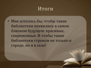 Итоги 
• Мне хотелось бы, чтобы такие 
библиотеки появились в самом 
близком будущем: красивые, 
современные. И чтобы такие 
библиотеки строили не только в 
городе, но и в селе! 
 