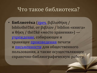 Что такое библиотека? 
• Библиоте́ка (греч. βιβλιοθήκη / 
bibliothē kē, от βιβλίον / biblíon «книга» 
и θήκη / thē kē «место хранения») — 
учреждение, собирающее и 
хранящее произведения печати 
и письменности для общественного 
пользования, а также осуществляющее 
справочно-библиографическую работу. 
 