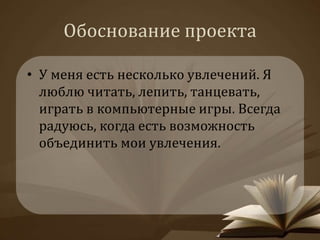 Обоснование проекта 
• У меня есть несколько увлечений. Я 
люблю читать, лепить, танцевать, 
играть в компьютерные игры. Всегда 
радуюсь, когда есть возможность 
объединить мои увлечения. 
 