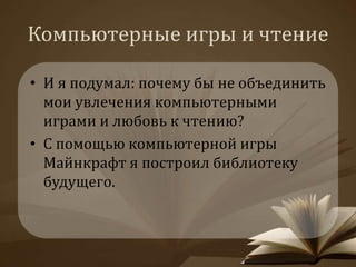Компьютерные игры и чтение 
• И я подумал: почему бы не объединить 
мои увлечения компьютерными 
играми и любовь к чтению? 
• С помощью компьютерной игры 
Майнкрафт я построил библиотеку 
будущего. 
 