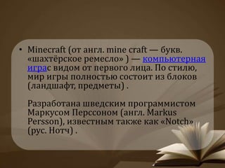 • Minecraft (от англ. mine craft — букв. 
«шахтёрское ремесло» ) — компьютерная 
играс видом от первого лица. По стилю, 
мир игры полностью состоит из блоков 
(ландшафт, предметы) . 
Разработана шведским программистом 
Маркусом Перссоном (англ. Markus 
Persson), известным также как «Notch» 
(рус. Нотч) . 
 