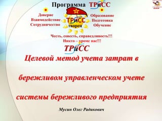 Программа ТРиСС 
ТРиСС 
творец 
Честь, совесть, справедливость!!! 
Никто – кроме нас!!! 
ТРиСС 
Целевой метод учета затрат в 
бережливом управленческом учете 
системы бережливого предприятия 
Мусин Олег Радикович 
Доверие 
Взаимодействие 
Сотрудничество 
Образование 
Подготовка 
Обучение 
 