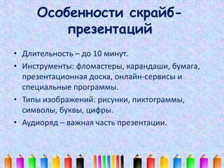 Особенности скрайб- 
презентаций 
• Длительность – до 10 минут. 
• Инструменты: фломастеры, карандаши, бумага, 
презентаци...