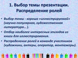 1. Выбор темы презентации. 
Распределение ролей 
• Выбор темы - хорошо «иллюстрируемой» 
(научно-популярная, художественная 
литература… ). 
• Отбор наиболее интересных эпизодов из 
книги для иллюстрирования. 
• Распределение ролей в команде участников 
(художники, актеры, оператор, монтажеры). 
 