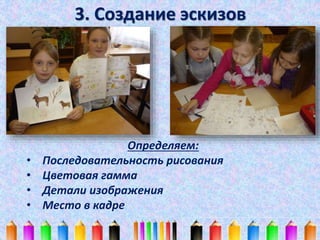 3. Создание эскизов 
Определяем: 
• Последовательность рисования 
• Цветовая гамма 
• Детали изображения 
• Место в кадре 
 