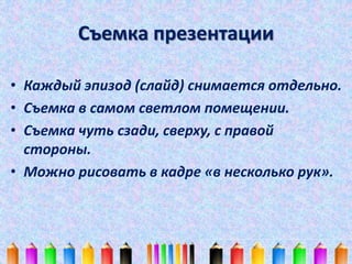 Съемка презентации 
• Каждый эпизод (слайд) снимается отдельно. 
• Съемка в самом светлом помещении. 
• Съемка чуть сзади, сверху, с правой 
стороны. 
• Можно рисовать в кадре «в несколько рук». 
 