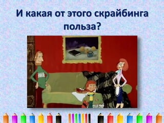 И какая от этого скрайбинга 
польза? 
 