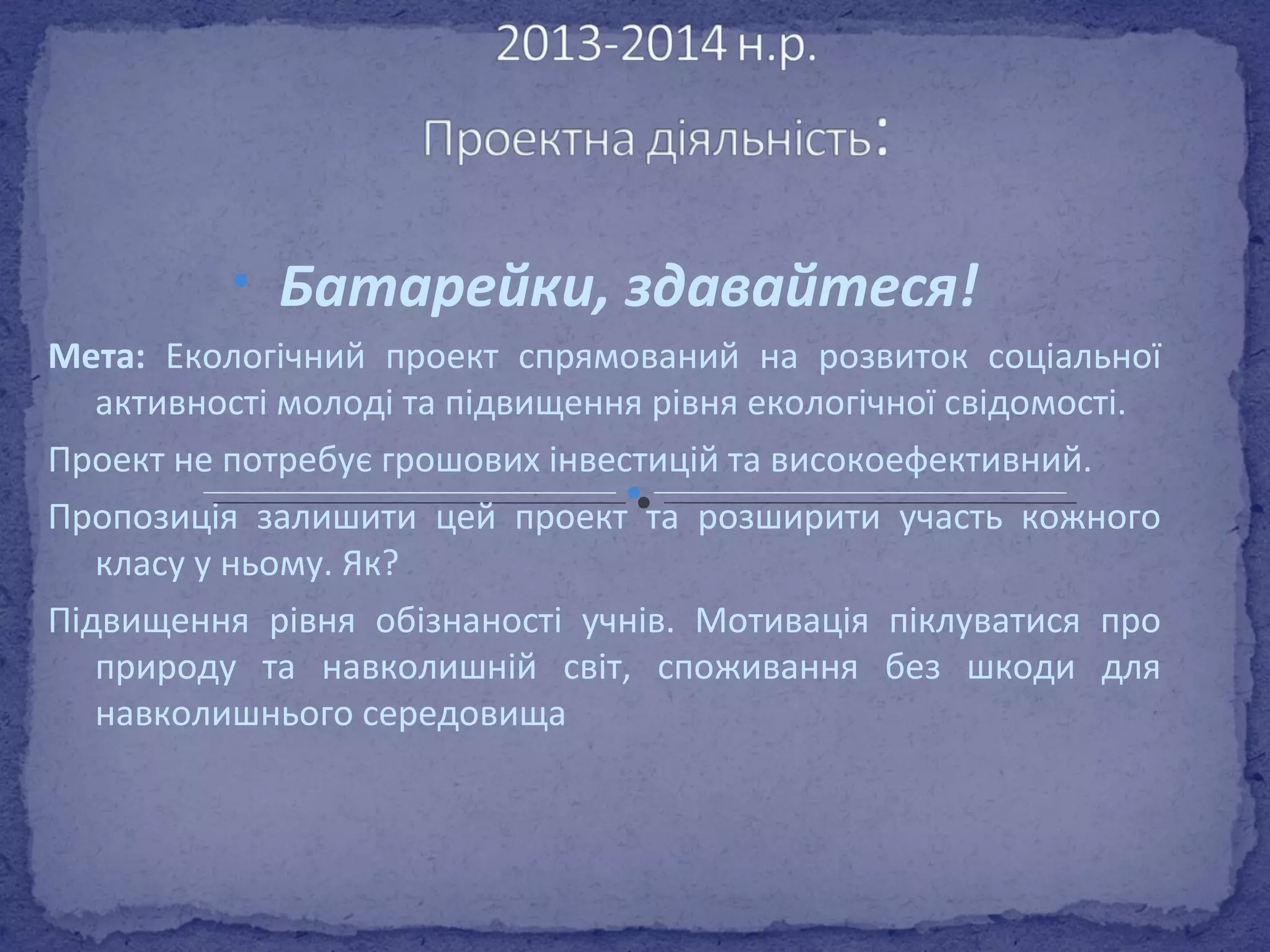 • Батарейки, здавайтеся! 
Мета: Екологічний проект спрямований на розвиток соціальної 
активності молоді та підвищення рівня екологічної свідомості. 
Проект не потребує грошових інвестицій та високоефективний. 
Пропозиція залишити цей проект та розширити участь кожного 
класу у ньому. Як? 
Підвищення рівня обізнаності учнів. Мотивація піклуватися про 
природу та навколишній світ, споживання без шкоди для 
навколишнього середовища 
 