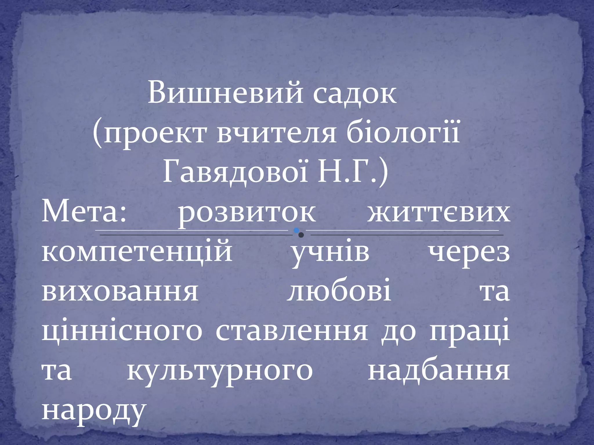 Вишневий садок 
(проект вчителя біології 
Гавядової Н.Г.) 
Мета: розвиток життєвих 
компетенцій учнів через 
виховання любові та 
ціннісного ставлення до праці 
та культурного надбання 
народу 
 