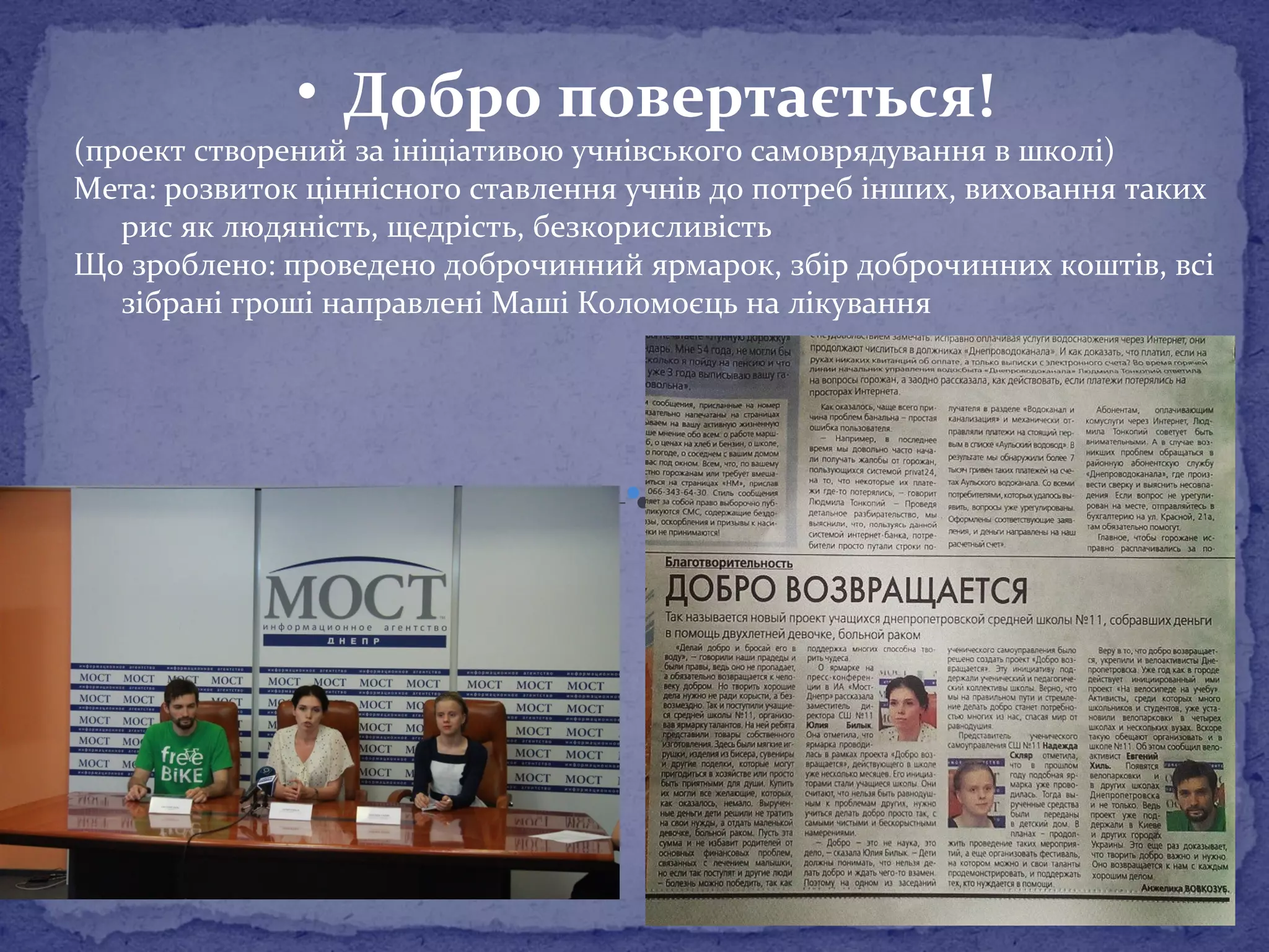 • Добро повертається! 
(проект створений за ініціативою учнівського самоврядування в школі) 
Мета: розвиток ціннісного ставлення учнів до потреб інших, виховання таких 
рис як людяність, щедрість, безкорисливість 
Що зроблено: проведено доброчинний ярмарок, збір доброчинних коштів, всі 
зібрані гроші направлені Маші Коломоєць на лікування 
 