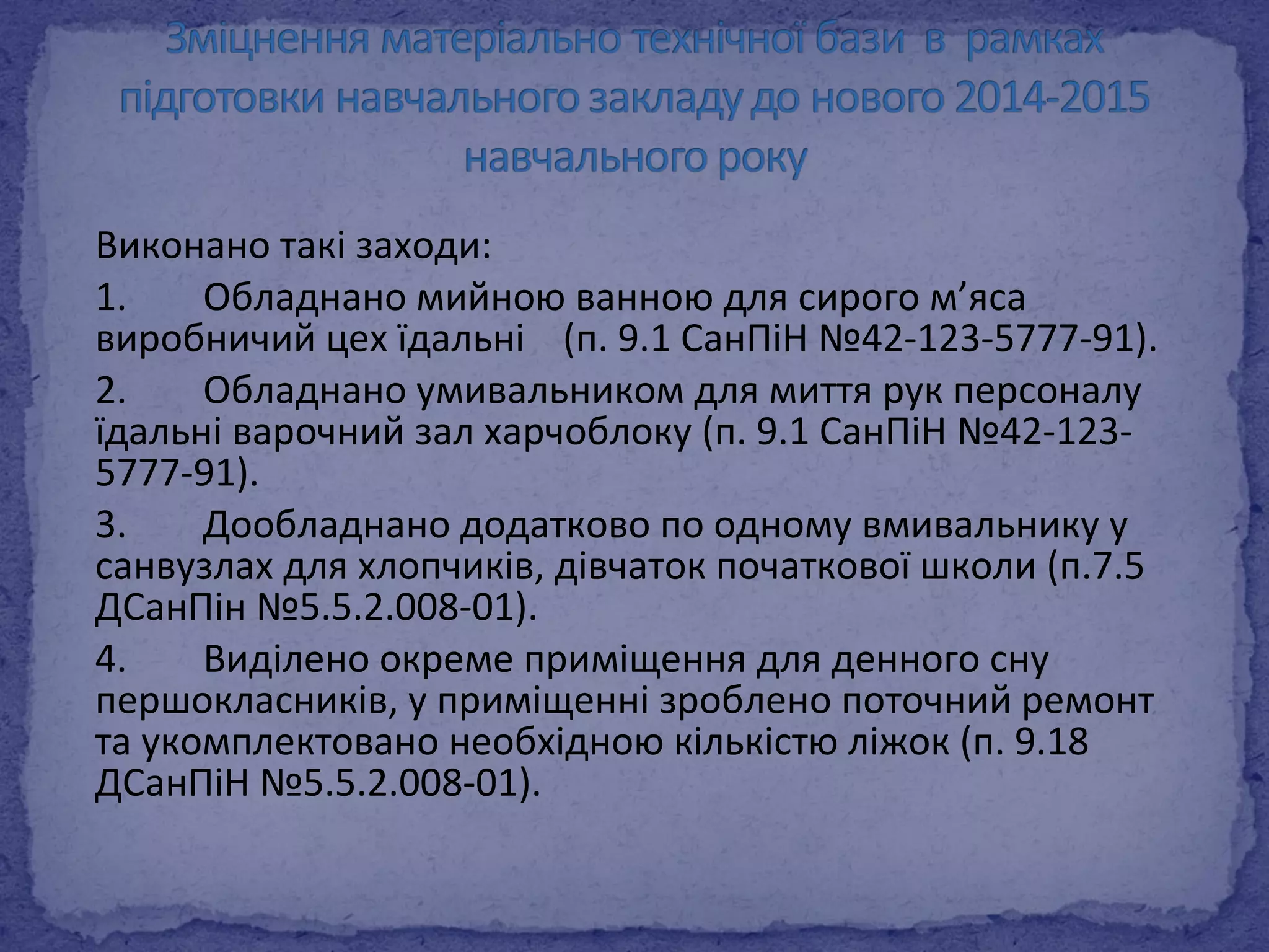 Виконано такі заходи: 
1. Обладнано мийною ванною для сирого м’яса 
виробничий цех їдальні (п. 9.1 СанПіН №42-123-5777-91). 
2. Обладнано умивальником для миття рук персоналу 
їдальні варочний зал харчоблоку (п. 9.1 СанПіН №42-123- 
5777-91). 
3. Дообладнано додатково по одному вмивальнику у 
санвузлах для хлопчиків, дівчаток початкової школи (п.7.5 
ДСанПін №5.5.2.008-01). 
4. Виділено окреме приміщення для денного сну 
першокласників, у приміщенні зроблено поточний ремонт 
та укомплектовано необхідною кількістю ліжок (п. 9.18 
ДСанПіН №5.5.2.008-01). 
 