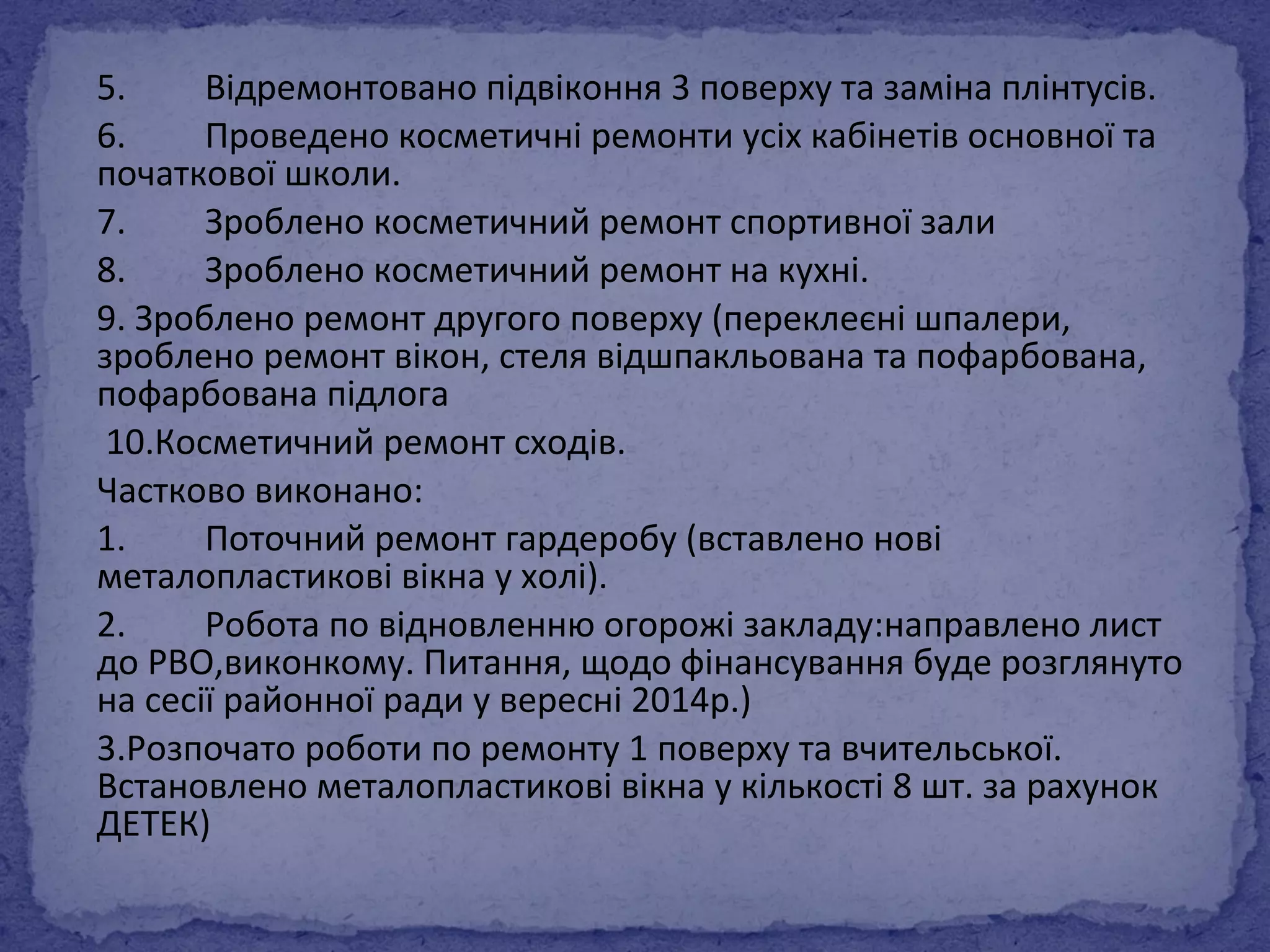 5. Відремонтовано підвіконня 3 поверху та заміна плінтусів. 
6. Проведено косметичні ремонти усіх кабінетів основної та 
початкової школи. 
7. Зроблено косметичний ремонт спортивної зали 
8. Зроблено косметичний ремонт на кухні. 
9. Зроблено ремонт другого поверху (переклеєні шпалери, 
зроблено ремонт вікон, стеля відшпакльована та пофарбована, 
пофарбована підлога 
10.Косметичний ремонт сходів. 
Частково виконано: 
1. Поточний ремонт гардеробу (вставлено нові 
металопластикові вікна у холі). 
2. Робота по відновленню огорожі закладу:направлено лист 
до РВО,виконкому. Питання, щодо фінансування буде розглянуто 
на сесії районної ради у вересні 2014р.) 
3.Розпочато роботи по ремонту 1 поверху та вчительської. 
Встановлено металопластикові вікна у кількості 8 шт. за рахунок 
ДЕТЕК) 
 