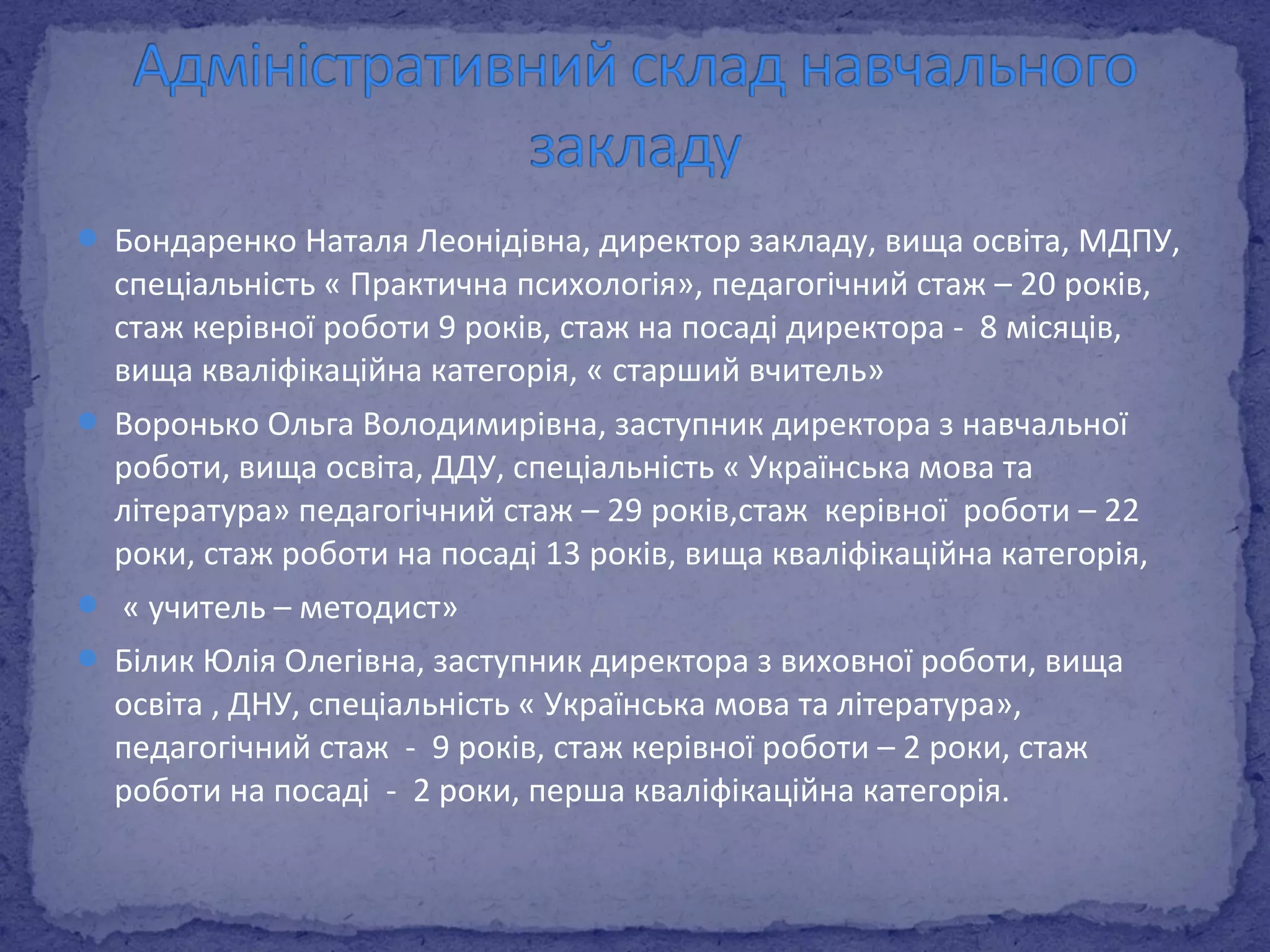  Бондаренко Наталя Леонідівна, директор закладу, вища освіта, МДПУ, 
спеціальність « Практична психологія», педагогічний стаж – 20 років, 
стаж керівної роботи 9 років, стаж на посаді директора - 8 місяців, 
вища кваліфікаційна категорія, « старший вчитель» 
 Воронько Ольга Володимирівна, заступник директора з навчальної 
роботи, вища освіта, ДДУ, спеціальність « Українська мова та 
література» педагогічний стаж – 29 років,стаж керівної роботи – 22 
роки, стаж роботи на посаді 13 років, вища кваліфікаційна категорія, 
 « учитель – методист» 
 Білик Юлія Олегівна, заступник директора з виховної роботи, вища 
освіта , ДНУ, спеціальність « Українська мова та література», 
педагогічний стаж - 9 років, стаж керівної роботи – 2 роки, стаж 
роботи на посаді - 2 роки, перша кваліфікаційна категорія. 
 