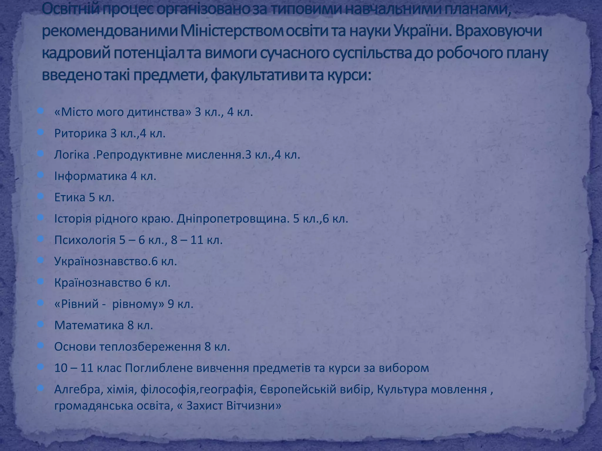  «Місто мого дитинства» 3 кл., 4 кл. 
 Риторика 3 кл.,4 кл. 
 Логіка .Репродуктивне мислення.3 кл.,4 кл. 
 Інформатика 4 кл. 
 Етика 5 кл. 
 Історія рідного краю. Дніпропетровщина. 5 кл.,6 кл. 
 Психологія 5 – 6 кл., 8 – 11 кл. 
 Українознавство.6 кл. 
 Країнознавство 6 кл. 
 «Рівний - рівному» 9 кл. 
 Математика 8 кл. 
 Основи теплозбереження 8 кл. 
 10 – 11 клас Поглиблене вивчення предметів та курси за вибором 
 Алгебра, хімія, філософія,географія, Європейській вибір, Культура мовлення , 
громадянська освіта, « Захист Вітчизни» 
 