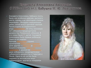  Елизавета Алексеевна, бабушка поэта, 
была «не особенно красива, высокого 
роста, сурова и до некоторой степени 
неуклюжа». Обладала недюжинным 
умом, силой воли и деловой хваткой. 
Происходила из знаменитого 
рода Столыпиных. Её отец несколько 
лет избирался предводителем 
дворянства Пензенской губернии. В 
его семье было 11 детей. Елизавета 
Алексеевна была первым ребёнком. 
Один из её родных 
братьев, Александр, служил 
адъютантом Александра Суворова, 
двое других — Николай и Дмитрий, 
вышли в генералы, один стал 
сенатором и дружил со Сперанским, 
двое избирались предводителями 
губернского дворянства в Саратове и 
Пензе. Одна из её сестёр была 
замужем за московским вице- 
губернатором, другая за генералом 
 