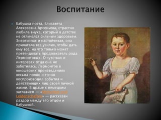  Бабушка поэта, Елизавета 
Алексеевна Арсеньева, страстно 
любила внука, который в детстве 
не отличался сильным здоровьем. 
Энергичная и настойчивая, она 
прилагала все усилия, чтобы дать 
ему всё, на что только может 
претендовать продолжатель рода 
Лермонтовых. О чувствах и 
интересах отца она не 
заботилась. Лермонтов в 
юношеских произведениях 
весьма полно и точно 
воспроизводил события и 
действующих лиц своей личной 
жизни. В драме с немецким 
заглавием — «Menschen und 
Leidenschaften» — рассказан 
раздор между его отцом и 
бабушкой. 
 