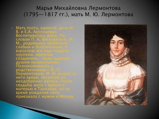 Марья Михайловна Лермонтова 
(1795—1817 гг.), мать М. Ю. Лермонтова 
 Мать поэта, единств. дочь М. 
В. и Е.А. Арсеньевых. 
Воспитывалась дома. По 
словам П. А. Висковатого, М. 
М., родившись «ребенком 
слабым и болезненным, и 
взрослою все еще глядела 
хрупким, нервным 
созданием... Была одарена 
душою музыкальною». 
Познакомившись у 
родственников с Ю. П. 
Лермонтовым, М. М. вышла за 
него замуж, несмотря на 
неодобрение матери. После 
свадьбы жила с мужем и 
матерью в Тарханах, но на 
время рождения сына 
приезжала с мужем в Москву 
 