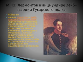  Выйдя из 
 школы корнетом в лейб- 
гвардии Гусарский полк, 
Лермонтов по-прежнему 
живёт среди увлечений и 
упрёков совести, среди 
страстных порывов и 
сомнений, граничащих с 
отчаянием. О них он 
пишет к своему другу 
Марии Лопухиной, но 
напрягает все силы, чтобы 
его товарищи и «свет» не 
заподозрили его 
гамлетовских настроений. 
 