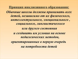 Принцип инклюзивного образования: 
Обычные школы должны принимать всех 
детей, независимо от их физического, 
интеллектуального, эмоционального , 
социального, лингвистического 
или другого состояния 
и создавать им условия на основе 
педагогических методов, 
ориентированных в первую очередь 
на потребности детей 
 