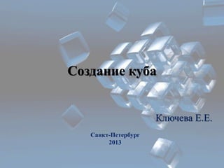 Создание куба 
Ключева Е.Е. 
Санкт-Петербург 
2013 
 