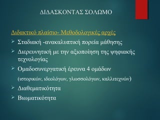 ΔΙΔΑΣΚΟΝΤΑΣ ΣΟΛΩΜΟ 
Διδακτικό πλαίσιο- Μεθοδολογικές αρχές 
 Σταδιακή -ανακαλυπτική πορεία μάθησης 
 Διερευνητική με την αξιοποίηση της ψηφιακής 
τεχνολογίας 
 Ομαδοσυνεργατική έρευνα 4 ομάδων 
(ιστορικών, ιδεολόγων, γλωσσολόγων, καλλιτεχνών) 
 Διαθεματικότητα 
 Βιωματικότητα 
 