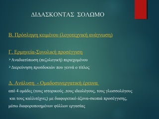 ΔΙΔΑΣΚΟΝΤΑΣ ΣΟΛΩΜΟ 
Β. Πρόσληψη κειμένου (λογοτεχνική ανάγνωση) 
Γ. Ερμηνεία-Συνολική προσέγγιση 
Αναδιατύπωση (πεζολογική) περιεχομένου 
Διερεύνηση προσδοκιών που γεννά ο τίτλος 
Δ. Ανάλυση - Oμαδοσυνεργατική έρευνα 
από 4 ομάδες (τους ιστορικούς ,τους ιδεολόγους, τους γλωσσολόγους 
και τους καλλιτέχνες) με διαφορετικό άξονα-σκοπιά προσέγγισης, 
μέσω διαφοροποιημένων φύλλων εργασίας 
 