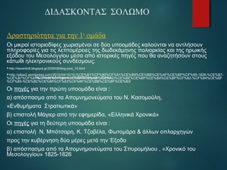 ΔΙΔΑΣΚΟΝΤΑΣ ΣΟΛΩΜΟ 
Δραστηριότητα για την 1η ομάδα 
Οι μικροί ιστοριοδίφες χωρισμένοι σε δύο υποομάδες καλούνται να αντλήσουν 
πληροφορίες για τις λεπτομέρειες της δωδεκάμηνης πολιορκίας και της ηρωικής 
εξόδου του Μεσολογγίου μέσα από ιστορικές πηγές που θα αναζητήσουν στoυς 
κάτωθι ηλεκτρονικούς συνδέσμους: 
http://stavento8.blogspot.gr/2009/08/blog-post_10.html 
http://ellas2.wordpress.com/2010/04/10/10-%CE%B1%CF%80%CF%81%CE%B9%CE%BB%CE%AF%CE%BF%CF%85-1826-%CE%B7- 
%CE%B7%CF%81%http://CF%stavento8.89%CF%blogspot.8A%CE%gr/2009/BA%08/CE%blog-AE-%post_10.CE%html 
AD%CE%BE%CE%BF%CE%B4%CE%BF%CF%82-%CF%84%CE%BF 
%CF%85-%CE%BC%CE%B5%CF%83%CE%BF%CE%BB%CE%BF%CE%B3/ 
Οι πηγές για την πρώτη υποομάδα είναι : 
α) απόσπασμα από τα Απομνημονεύματα του Ν. Κασομούλη, 
«Ενθυμήματα Στρατιωτικά» 
β) επιστολή Μάγιερ από την εφημερίδα, «Ελληνικά Χρονικά» 
Οι πηγές για τη δεύτερη υποομάδα είναι : 
α) επιστολή Ν. Μπότσαρη, Κ. Τζαβέλα, Φωτομάρα & άλλων οπλαρχηγών 
προς την κυβέρνηση δύο μέρες μετά την Έξοδο 
β) απόσπασμα από τα Απομνημονεύματα του Σπυρομήλιου , «Χρονικό του 
Μεσολογγίου» 1825-1826 
 