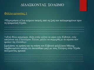 ΔΙΔΑΣΚΟΝΤΑΣ ΣΟΛΩΜΟ 
Φύλλο εργασίας 1 
Περιγράψτε σ’ένα κείμενο σκηνές από τη ζωή των πολιορκημένων πριν 
τη δραματική Έξοδο. 
………………………………………………………………………………………… 
………………………………………………………………………………………… 
………………………………………………………………………………………… 
…………………………………………………………………………………… 
«Εγώ θέλω καυχώμαι, διότι εντός ολίγου το αίμα ενός Ελβετού, ενός 
απογόνου του Γουλιέλμου Τέλλου, μέλλει να συμμιχθή με τα αίματα των 
ηρώων της Ελλάδος» 
Σχολιάστε τη φράση και τη στάση του Ελβετού φιλέλληνα Μάγιερ 
λαμβανομένου υπόψη ότι σκοτώθηκε μαζί με τους Έλληνες στην Έξοδο 
πολεμώντας ηρωικά 
………………………………………………………………………………………………………………… 
………………………………………………………………………………………………………………… 
………………………………………………………………………………………………………………… 
………………………………………………………………………………………………………………… 
…………………………………………………………………………………………………………………. 
 