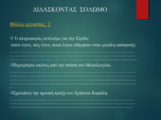 ΔΙΔΑΣΚΟΝΤΑΣ ΣΟΛΩΜΟ 
Φύλλο εργασίας 2 
 Τι πληροφορίες αντλούμε για την Έξοδο; 
(πότε έγινε, πώς έγινε, ποιοι λόγοι οδήγησαν στην μεγάλη απόφαση); 
………………………………………………………………………………… 
………………………………………………………………………………… 
……………………………………………………….......................................... 
Περιγράψτε εικόνες από την πτώση του Μεσολογγίου. 
…………………………………………………………………………………. 
…………………………………………………………………………………. 
……………………………………………………............................................. 
............................................................................................................................ 
... 
Σχολιάστε την ηρωική πράξη του Χρήστου Καψάλη. 
……………………………………………………………………………………… 
……………………………………………………………………………………… 
………........................................................................................................... 
 
