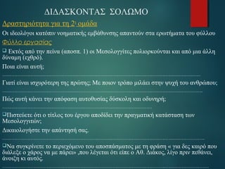 ΔΙΔΑΣΚΟΝΤΑΣ ΣΟΛΩΜΟ 
Δραστηριότητα για τη 2η ομάδα 
Οι ιδεολόγοι κατόπιν νοηματικής εμβάθυνσης απαντούν στα ερωτήματα του φύλλου 
Φύλλο εργασίας 
 Εκτός από την πείνα (αποσπ. 1) οι Μεσολογγίτες πολιορκούνται και από μια άλλη 
δύναμη (εχθρό). 
Ποια είναι αυτή; 
………………………………………………………………………………………………………………………………… 
Γιατί είναι ισχυρότερη της πρώτης; Με ποιον τρόπο μιλάει στην ψυχή του ανθρώπου; 
………………………………………………………………………………………………………………………………….. 
Πώς αυτή κάνει την απόφαση αυτοθυσίας δύσκολη και οδυνηρή; 
………………………………………………………………………………………………… 
Πιστεύετε ότι ο τίτλος του έργου αποδίδει την πραγματική κατάσταση των 
Μεσολογγιτών; 
Δικαιολογήστε την απάντησή σας. 
…………………………………………………………………………………………………………………………………… 
Να συγκρίνετε το περιεχόμενο του αποσπάσματος με τη φράση « για δες καιρό που 
διάλεξε ο χάρος να με πάρει» ,που λέγεται ότι είπε ο Αθ. Διάκος, λίγο πριν πεθάνει, 
άνοιξη κι αυτός. 
……………………………………………………………………………………………………………………………………… 
 