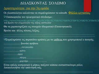 ΔΙΔΑΣΚΟΝΤΑΣ ΣΟΛΩΜΟ 
Δραστηριότητα για την 3η ομάδα 
Οι γλωσσολόγοι καλούνται να συμπληρώσουν το κάτωθι Φύλλο εργασίας 
 Eπισκεφτείτε τον ηλεκτρονικό σύνδεσμο : 
http://www.livepedia.gr/index.php/%CE%91%CF%83%CF%80%CE%BF%CF%8D%CE%B4%CE%και βρείτε την ετυμολογία της λέξης ασπούδα 
Θα τη χαρακτηρίζατε ως στοιχείο ιδιωματικό (Επτανησιακό); 
Βρείτε και άλλες τέτοιες λέξεις. 
…………………………………………………………………………………………………………………………… 
……………………………………………………………………………………………………………………………. 
Συμπληρώστε τις παρακάτω φράσεις με τα επίθετα που χρησιμοποιεί ο ποιητής. 
……………...... βουνάκι πρόβατα 
………………….πεταλούδα 
………………….κρίνο 
………………….ώρα 
………………….πέτρα……………………… 
………………….χορτάρι…………………….. 
Είναι απλώς κοσμητικά ή μήπως παίζουν κάποιο ουσιαστικότερο ρόλο; 
Δικαιολογήστε την απάντησή σας. 
……………………………………………………………………………………………… 
………………………………………………………………………………………………. 
 