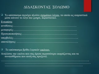 ΔΙΔΑΣΚΟΝΤΑΣ ΣΟΛΩΜΟ 
 Το απόσπασμα περιέχει πλούτο σχημάτων λόγου, τα οποία ως εκφραστικά 
μέσα κάνουν το λόγο πιο ζωηρό, παραστατικό. 
Εντοπίστε 
αντιθέσεις:…………………………………………………………… 
μεταφορές:…………………………………………………………… 
Προσωποποιήσεις:…………………………………………………… 
υπερβολές:…………………………………………………………….. 
επαναλήψεις: …………………………………………………………. 
 Το απόσπασμα βρίθει λυρικών εικόνων. 
Αναλύστε την εικόνα που σας άρεσε περισσότερο εκφράζοντας και τα 
συναισθήματα που αυτή σας προξενεί. 
………………………………………………………………………………..………. 
……………………………………………………………………………………… 
……………………………………………………………………………… 
 