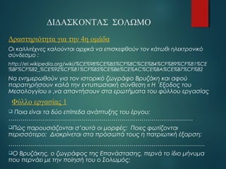 ΔΙΔΑΣΚΟΝΤΑΣ ΣΟΛΩΜΟ 
Δραστηριότητα για την 4η ομάδα 
Οι καλλιτέχνες καλούνται αρχικά να επισκεφθούν τον κάτωθι ηλεκτρονικό 
σύνδεσμο : 
http://el.wikipedia.org/wiki/%CE%98%CE%B5%CF%8C%CE%B4%CF%89%CF%81%CE 
%BF%CF%82_%CE%92%CF%81%CF%85%CE%B6%CE%AC%CE%BA%CE%B7%CF%82 
Να ενημερωθούν για τον ιστορικό ζωγράφο Βρυζάκη και αφού 
παρατηρήσουν καλά την εντυπωσιακή σύνθεση « Η ΄Εξοδος του 
Μεσολογγίου » ,να απαντήσουν στα ερωτήματα του φύλλου εργασίας 
Φύλλο εργασίας 1 
 Ποια είναι τα δύο επίπεδα ανάπτυξης του έργου; 
………………………………………………………………………………… 
Πώς παρουσιάζονται σ’αυτά οι μορφές; Ποιες φωτίζονται 
περισσότερο; Διακρίνεται στα πρόσωπά τους η πατριωτική έξαρση; 
……………………………………………………………………………………… 
Ο Βρυζάκης, ο ζωγράφος της Επανάστασης, περνά το ίδιο μήνυμα 
που περνάει με την ποίησή του ο Σολωμός; 
……………………………………………………………………………………… 
 
