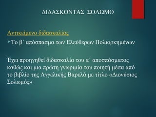 ΔΙΔΑΣΚΟΝΤΑΣ ΣΟΛΩΜΟ 
Αντικείμενο διδασκαλίας 
Το β΄ απόσπασμα των Ελεύθερων Πολιορκημένων 
Έχει προηγηθεί διδασκαλία του α΄ αποσπάσματος 
καθώς και μια πρώτη γνωριμία του ποιητή μέσα από 
το βιβλίο της Αγγελικής Βαρελά με τίτλο «Διονύσιος 
Σολωμός» 
 