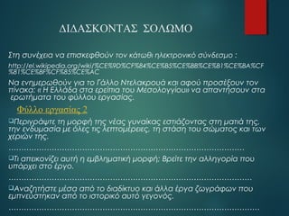 ΔΙΔΑΣΚΟΝΤΑΣ ΣΟΛΩΜΟ 
Στη συνέχεια να επισκεφθούν τον κάτωθι ηλεκτρονικό σύνδεσμο : 
http://el.wikipedia.org/wiki/%CE%9D%CF%84%CE%B5%CE%BB%CE%B1%CE%BA%CF 
%81%CE%BF%CF%85%CE%AC 
Να ενημερωθούν για το Γάλλο Ντελακρουά και αφού προσέξουν τον 
πίνακα: « Η Ελλάδα στα ερείπια του Μεσολογγίου» να απαντήσουν στα 
ερωτήματα του φύλλου εργασίας. 
Φύλλο εργασίας 2 
Περιγράψτε τη μορφή της νέας γυναίκας εστιάζοντας στη ματιά της, 
την ενδυμασία με όλες τις λεπτομέρειες, τη στάση του σώματος και των 
χεριών της. 
………………………………………………………………………………… 
Τι απεικονίζει αυτή η εμβληματική μορφή; Βρείτε την αλληγορία που 
υπάρχει στο έργο. 
…………………………………………………………………………………… 
Αναζητήστε μέσα από το διαδίκτυο και άλλα έργα ζωγράφων που 
εμπνεύστηκαν από το ιστορικό αυτό γεγονός. 
……………………………………………………………………………………… 
 
