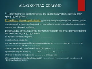 ΔΙΔΑΣΚΟΝΤΑΣ ΣΟΛΩΜΟ 
 Παρουσίαση των αποτελεσμάτων της ομαδοσυνεργατικής έρευνας στην 
κρίση της ολομέλειας 
Ε.Σύνθεση -Ανακεφαλαίωση με διανομή σύντομου κοiνού φύλλου εργασίας,εμμένο- 
ντας στη ζωτική αντίφαση του θέματος & την εικονοπλασία που το υπηρετεί καθώς και τη διαχρο- 
νικότητα του σολωμικού μηνύματος 
Συνοψίζοντας εστιάζουμε στην πρόθεση του ποιητή και στην πραγματοποίησή 
της μέσω της τεχνικής της εικόνας 
Το θέμα του αποσπάσματος είναι……………..................... 
Οι εικόνες διακρίνονται σε: 
μια φανταστική,που παρουσιάζει προσωποποιημένους τον …………… και τον ………….. να 
…………………… και να ………………. 
τέσσερις πραγματικές, που εξειδικεύουν το ξύπνημα της ……………., 
αγκαλιάζουν όλη την πλάση:τη ……….,τον ……………..,τη ……………….. 
αλλά και το σύνολο των έμβιων και ……………. όντων με μια 
φθίνουσα κλιμάκωση :πρόβατα(θηλαστικά) > ………(……) > ……..(…….) > …….(………) 
>ξερό χορτάρι (νεκρή ύλη). 
 