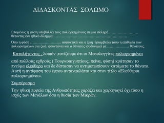 ΔΙΔΑΣΚΟΝΤΑΣ ΣΟΛΩΜΟ 
Επομένως η φύση υποβάλλει τους πολιορκημένους σε μια σκληρή …………………… 
θέτοντας ένα ηθικό δίλημμα: …………………………………………………… 
Όσο η φύση …………………….. ασφυκτικά και η ζωή θριαμβεύει τόσο η επιθυμία των 
πολιορκημένων για ζωή φουντώνει και ο θάνατος ισοδυναμεί με ……………… θανάτους. 
Καταλήγοντας , λοιπόν ,τονίζουμε ότι οι Μεσολογγίτες πολιορκημένοι 
από πολλούς εχθρούς ( Τουρκοαιγυπτίους, πείνα, φύση) κράτησαν το 
πνεύμα ελεύθερο και δε δίστασαν να αντιμετωπίσουν κατάματα το θάνατο. 
Αυτή η αντίφαση του έργου αντανακλάται και στον τίτλο «Ελεύθεροι 
πολιορκημένοι». 
Συμπέρασμα 
Την ηθική πορεία της Ανθρωπότητας χαράζει και χειραγωγεί όχι τόσο η 
ισχύς των Μεγάλων όσο η θυσία των Μικρών. 
 