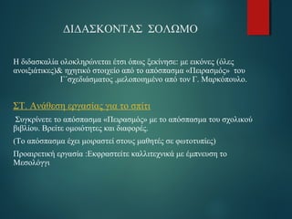 ΔΙΔΑΣΚΟΝΤΑΣ ΣΟΛΩΜΟ 
Η διδασκαλία ολοκληρώνεται έτσι όπως ξεκίνησε: με εικόνες (όλες 
ανοιξιάτικες)& ηχητικό στοιχείο από το απόσπασμα «Πειρασμός» του 
Γ΄σχεδιάσματος ,μελοποιημένο από τον Γ. Μαρκόπουλο. 
ΣΤ. Ανάθεση εργασίας για το σπίτι 
Συγκρίνετε το απόσπασμα «Πειρασμός» με το απόσπασμα του σχολικού 
βιβλίου. Βρείτε ομοιότητες και διαφορές. 
(Το απόσπασμα έχει μοιραστεί στους μαθητές σε φωτοτυπίες) 
Προαιρετική εργασία :Εκφραστείτε καλλιτεχνικά με έμπνευση το 
Μεσολόγγι 
 